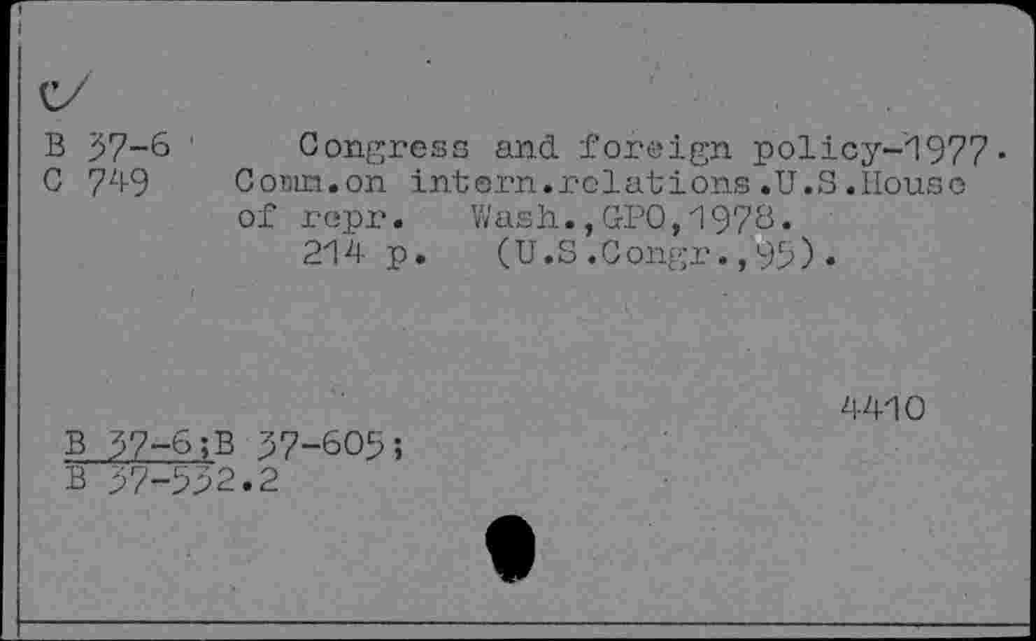 ﻿B 37-6 1
G 749
Congress and foreign policy-1977• GoBin.on intern.relations .U.S .House of r opr.	Wash.,GPO,1976.
214 p. (U.S.Gongr.,95).
B 37-6;B 37-605;
4410